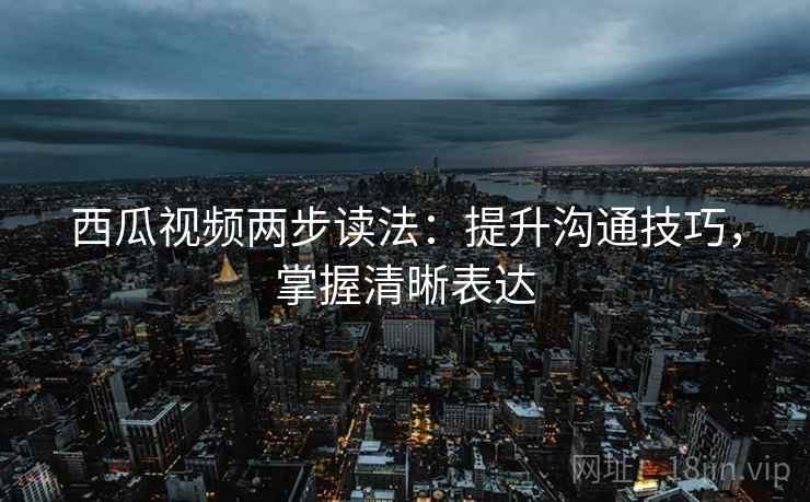 西瓜视频两步读法:提升沟通技巧,掌握清晰表达