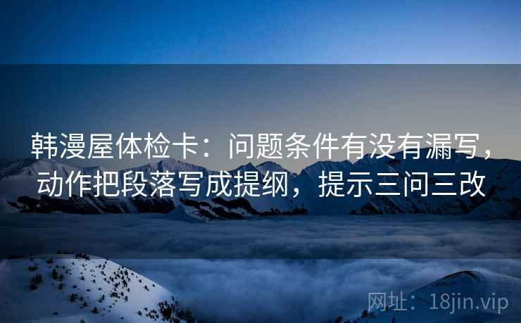 韩漫屋体检卡：问题条件有没有漏写，动作把段落写成提纲，提示三问三改