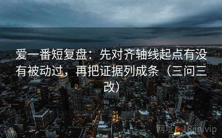 爱一番短复盘:先对齐轴线起点有没有被动过,再把证据列成条(三问三改) 爱一番短复盘:先对齐轴线起点有没有被动过,再把证据列成条(三问三改)
