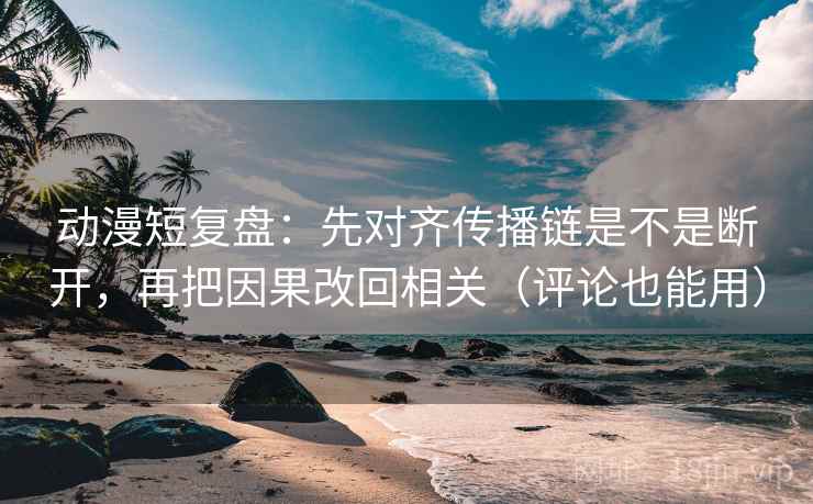 动漫短复盘：先对齐传播链是不是断开，再把因果改回相关（评论也能用）
