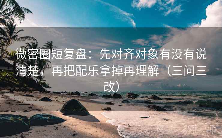 微密圈短复盘:先对齐对象有没有说清楚,再把配乐拿掉再理解(三问三改)