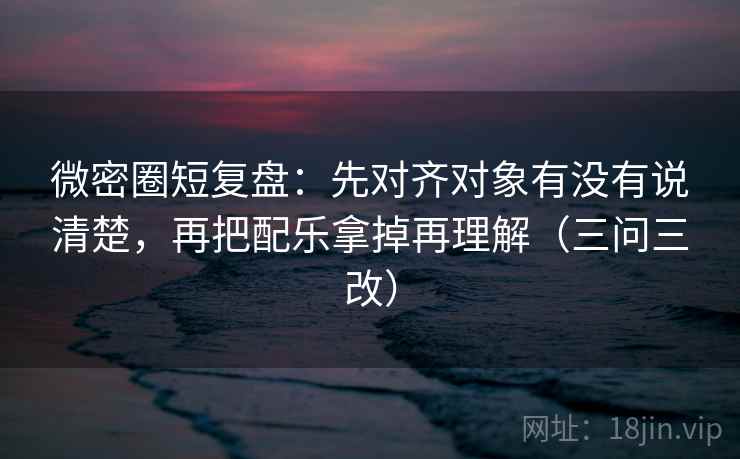 微密圈短复盘:先对齐对象有没有说清楚,再把配乐拿掉再理解(三问三改) 微密圈短复盘:先对齐对象有没有说清楚,再把配乐拿掉再理解(三问三改)