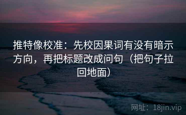 推特像校准：先校因果词有没有暗示方向，再把标题改成问句（把句子拉回地面）
