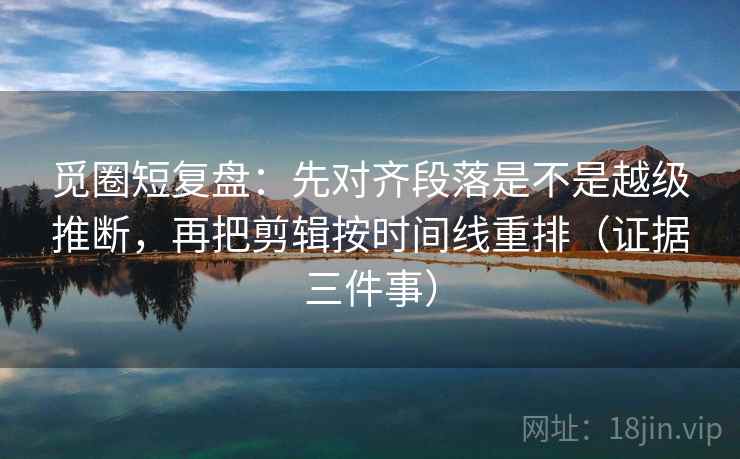 觅圈短复盘:先对齐段落是不是越级推断,再把剪辑按时间线重排(证据三件事) 觅圈短复盘:先对齐段落是不是越级推断,再把剪辑按时间线重排(证据三件事)