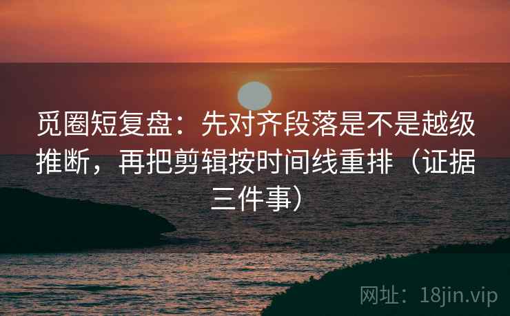 觅圈短复盘：先对齐段落是不是越级推断，再把剪辑按时间线重排（证据三件事）