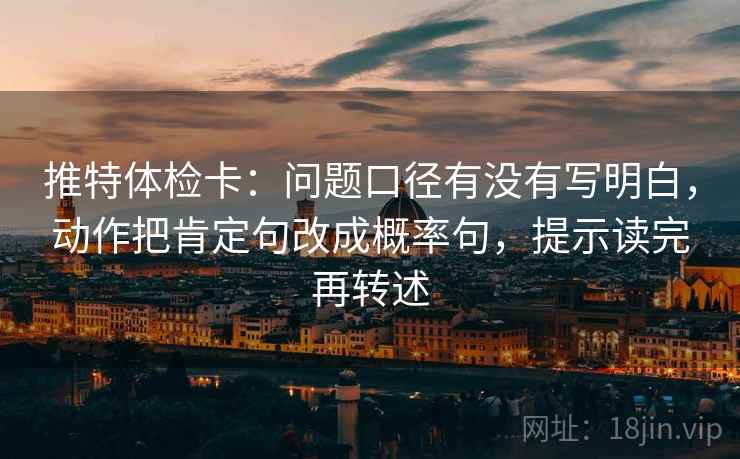 推特体检卡：问题口径有没有写明白，动作把肯定句改成概率句，提示读完再转述