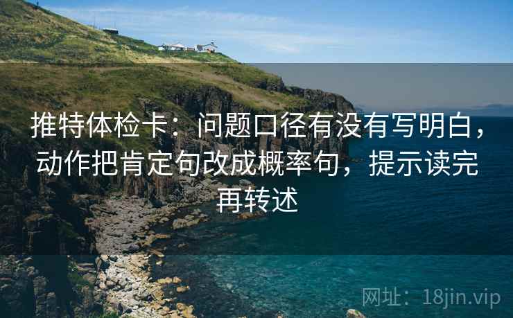 推特体检卡:问题口径有没有写明白,动作把肯定句改成概率句,提示读完再转述 推特体检卡:问题口径有没有写明白,动作把肯定句改成概率句,提示读完再转述