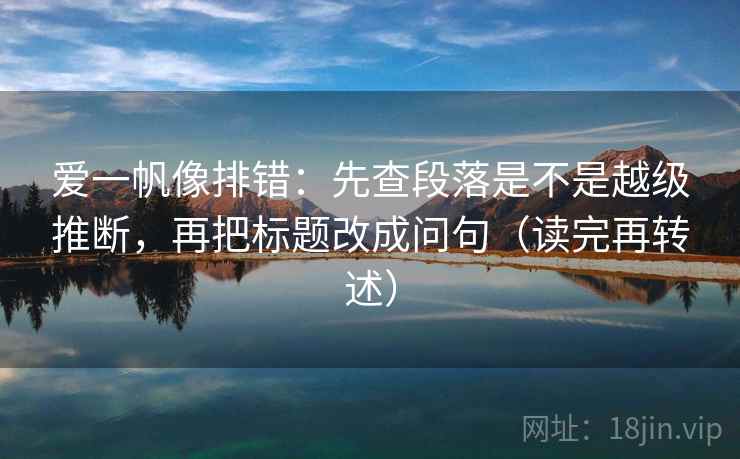 爱一帆像排错：先查段落是不是越级推断，再把标题改成问句（读完再转述）