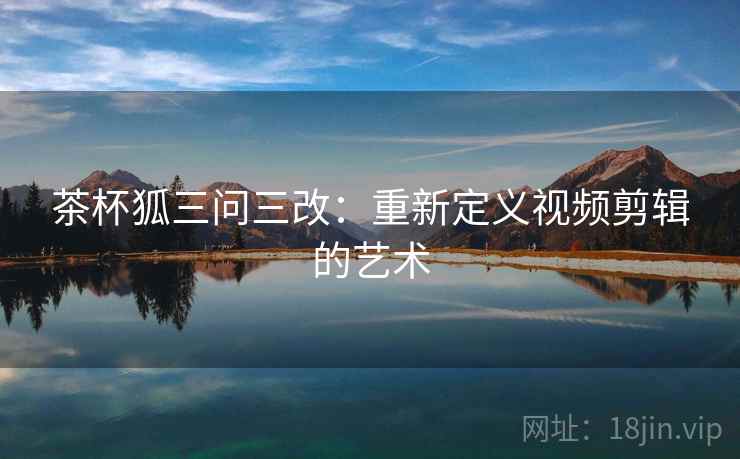 茶杯狐三问三改：重新定义视频剪辑的艺术