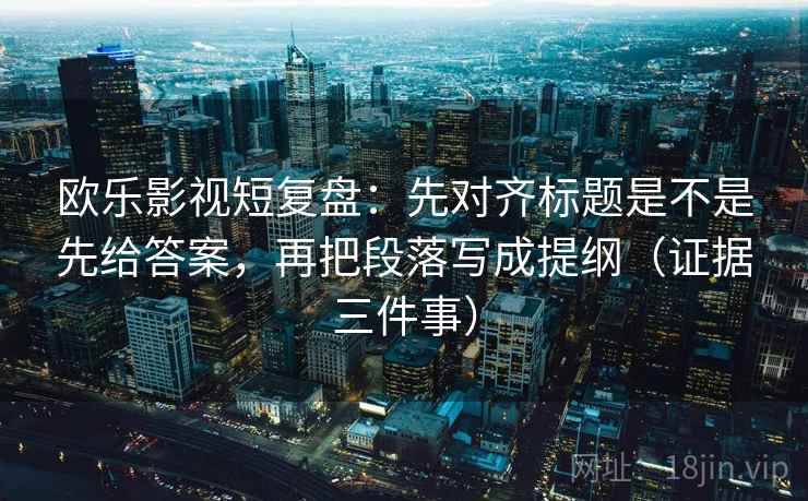 欧乐影视短复盘：先对齐标题是不是先给答案，再把段落写成提纲（证据三件事）