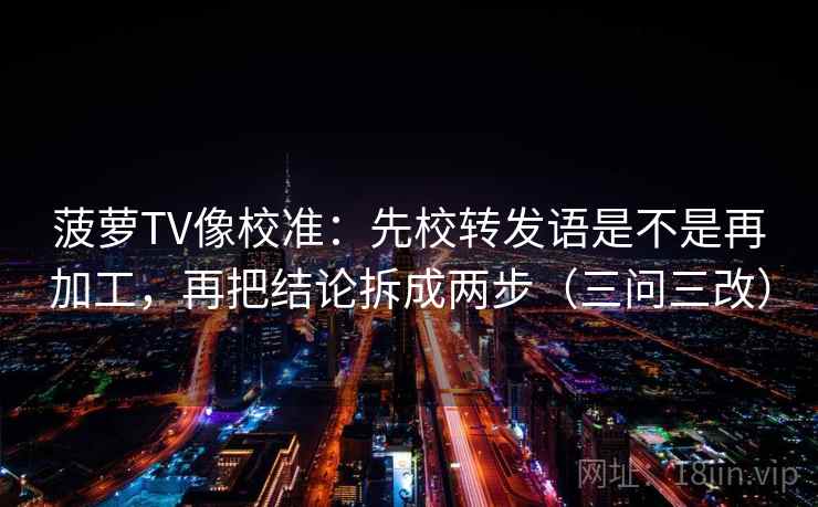 菠萝TV像校准：先校转发语是不是再加工，再把结论拆成两步（三问三改）