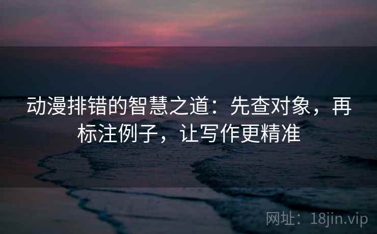动漫排错的智慧之道：先查对象，再标注例子，让写作更精准