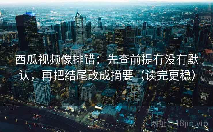 西瓜视频像排错：先查前提有没有默认，再把结尾改成摘要（读完更稳）