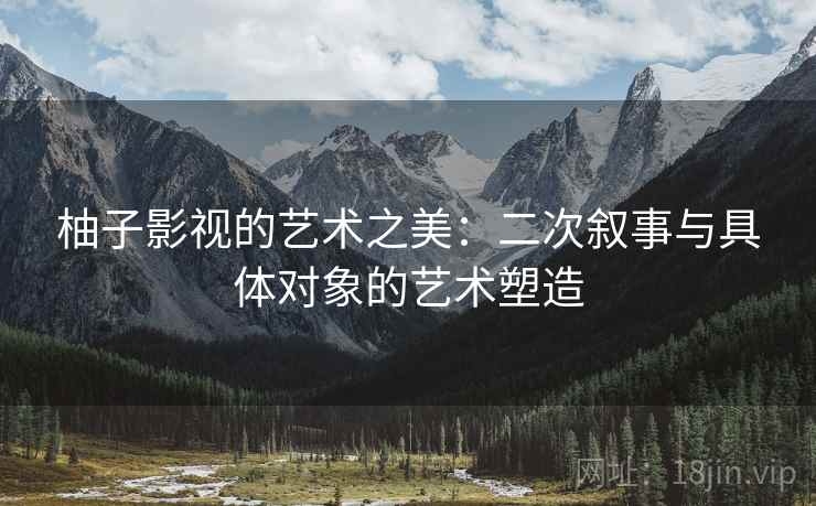 柚子影视的艺术之美：二次叙事与具体对象的艺术塑造