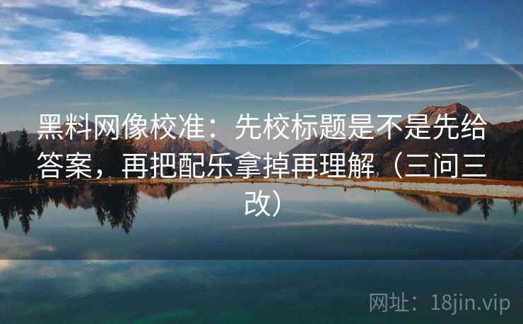 黑料网像校准：先校标题是不是先给答案，再把配乐拿掉再理解（三问三改）