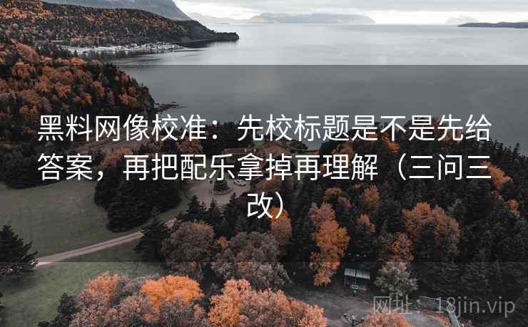 黑料网像校准：先校标题是不是先给答案，再把配乐拿掉再理解（三问三改）
