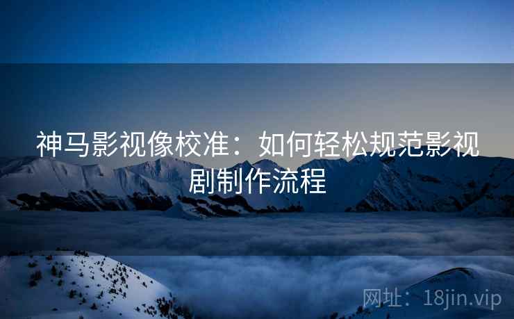 神马影视像校准：如何轻松规范影视剧制作流程