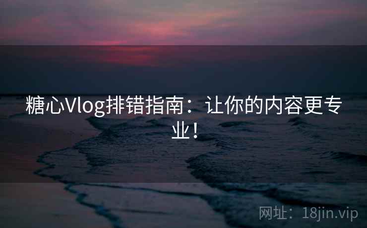 糖心Vlog排错指南：让你的内容更专业！