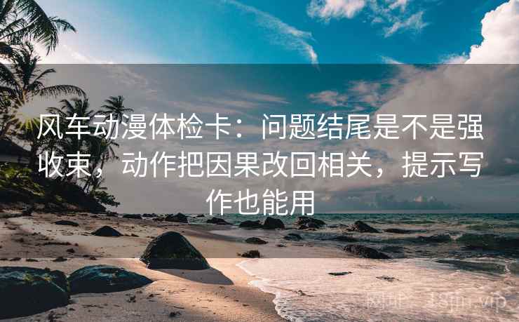 风车动漫体检卡：问题结尾是不是强收束，动作把因果改回相关，提示写作也能用