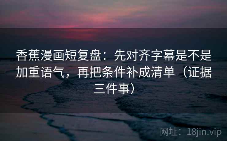 香蕉漫画短复盘：先对齐字幕是不是加重语气，再把条件补成清单（证据三件事）