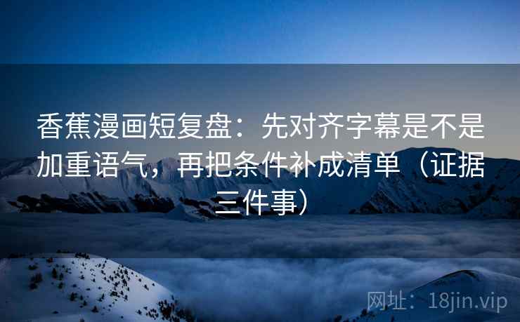 香蕉漫画短复盘：先对齐字幕是不是加重语气，再把条件补成清单（证据三件事）